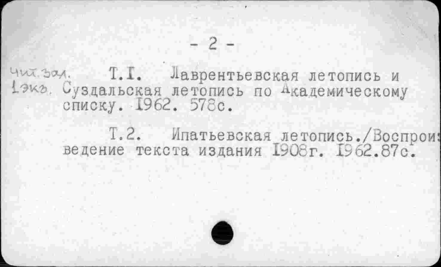 ﻿- 2 -
T.I. Лаврентьевская летопись и Суздальская летопись по Академическому списку. 1962. 578с.
Т.2. Ипатьевская летопись./Воспрои ведение текста издания 1908г. 1962.87с.